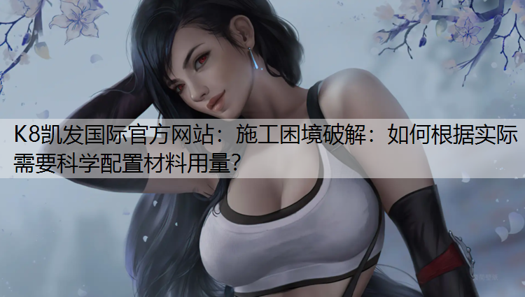 K8凯发国际官方网站：施工困境破解：如何根据实际需要科学配置材料用量？
